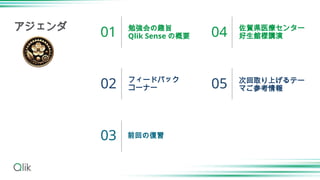 勉強会の趣旨
Qlik Sense の概要
フィードバック
コーナー
前回の復習
佐賀県医療センター
好生館様講演
次回取り上げるテー
マご参考情報
01
02
03
04
05
アジェンダ
 
