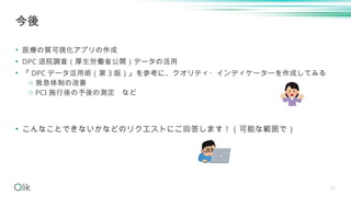 31
• 医療の質可視化アプリの作成
• DPC 退院調査（厚生労働省公開）データの活用
• 『 DPC データ活用術（第 3 版）』を参考に、クオリティ・インディケーターを作成してみる
o 救急体制の改善
o PCI 施行後の予後の測定 など
• こんなことできないかなどのリクエストにご回答します！（可能な範囲で）
今後
 