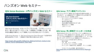 Qlik Sense Business 入門ハンズオン Web セミナー
ハンズオン Web セミナー
Qlik Sense Business のセットアップから分析・コラボレーション
まで一通りの分析ワークロードを 1 時間ほどで体験いただき、基
本的な機能や操作について理解いただける内容となっています。
※Qlik Sense Business と Qlik Sense Enterprise Client-Managed では基本的な
操作はほぼ同じですが、一部画面や手順が異なる場合もあります。
https://pages.qlik.com/JPN_QSBeginner_Webinar.html?utm_medium=inter
nal&utm_source=QlikWeb&utm_team=Web
Qlik Sense アプリ開発アドバンスト
Qlik Sense 売上管理ダッシュボードの作成
架空の会社の CEO とセールスマネージャーの要件をもとに、
Qlik Sense で売上管理のアプリを作成します。ビジネスア
ナリスト向けの実践的なアプリ開発の実習として、データは
既にデータアーキテクトにより整理されているものとし、
ロードスクリプトによる加工は行いません。
・要件の理解
・ KPI 、軸、メジャーの決定
・データマネージャーによるデータ準備
・ダッシュボード画面の作成（画面設計、チャートの選択、
マスターアイテムの登録、数式の記述など）
Qlik Sense のアプリ開発における基本的な操作を学習した
方に向けて、より実践的なアプリ開発のスキルを学習でき
るハンズオンセミナーを実施します。
・ロードスクリプトによるデータ取込
・データモデリング
・基本的な集計関数
・自由な集計を実現する SET 分析
・頻出のチャート関数
・ QVD ファイル
https://pages.qlik.com/QlikHandsonWebinarSeries_Registratio
n.html 43
 