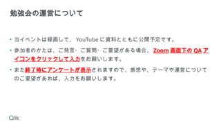 • 当イベントは録画して、 YouTube に資料とともに公開予定です。
• 参加者のかたは、ご発言・ご質問・ご要望がある場合、 Zoom 画面下の QA ア
イコンをクリックして入力をお願いします。
• また終了時にアンケートが表示されますので、感想や、テーマや運営について
のご要望があれば、入力をお願いします。
勉強会の運営について
 