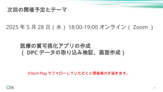 40
次回の開催予定とテーマ
2025 年 5 月 28 日（水） 18:00-19:00 オンライン（ Zoom ）
※Tech Play でフォローしていただくと開催案内が届きます。
医療の質可視化アプリの作成
（ DPC データの取り込み検証、画面作成）
 