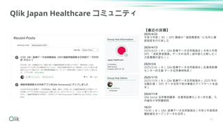 41
Qlik Japan Healthcare コミュニティ
【最近の投稿】
2025/4/22
令和５年度（ R5 ） DPC 調査の " 施設概要表 " に住所と緯
度経度を付けました
2025/4/13
2025/4/23 （水） Qlik 医療データ活用勉強会（令和５年度
DPC 「退院患者調査」データの活用（過年度と比較した二
次医療圏の変化））
2025/2/6
2025/2/26 （水） Qlik 医療データ活用勉強会（佐賀県医療
センター好生館 データ活用事例発表）
2025/1/15
2025/1/29 （水） Qlik 医療データ活用勉強会（ 2025 年の
活動計画！ DPC データ活用で院内業務のアップデートを図
る）
2024/11/8
Qlik Sense 活用事例講演：佐賀県医療センター好生館、九
州歯科大学附属病院
10/21
10/30 （水） Qlik 医療データ活用勉強会（令和５年度病床
機能報告オープンデータの活用）
 
