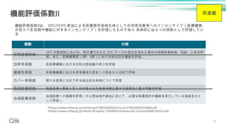30
機能評価係数Ⅱ
係数 内容
保険診療係数
DPC 対象病院における、質が遵守された DPC データの提出を含めた適切な保険診療実施・取組・公表を評
価。また、医療機関群（Ⅰ群・Ⅱ群）における総合的な機能を評価。
効率性係数 各医療機関における在院日数短縮の努力を評価
複雑性係数 各医療機関における患者構成の差を１入院あたり点数で評価
カバー率係数 様々な疾患に対応できる総合的な体制について評価
救急医療係数 救急医療（緊急入院）の対象となる患者治療に要する資源投入量の乖離を評価
地域医療係数
地域医療への貢献を評価（中山間地域や僻地において、必要な医療提供の機能を果たしている施設を主と
して評価）
※https://www.mhlw.go.jp/stf/shingi/2r9852000002d7vj-att/2r9852000002d886.pdf
※https://www.mhlw.go.jp/file/05-Shingikai-12404000-Hokenkyoku-Iryouka/0000185952.pdf
機能評価係数Ⅱは、 DPC/PDPS 参加による医療提供体制全体としての効率改善等へのインセンティブ（医療機関
が担うべき役割や機能に対するインセンティブ）を評価したものであり 具体的には６つの係数として評価してい
る
再掲載
 