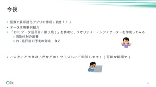 42
• 医療の質可視化アプリの作成（続き！！）
• データ活用事例紹介
• 『 DPC データ活用術（第 3 版）』を参考に、クオリティ・インディケーターを作成してみる
o 救急体制の改善
o PCI 施行後の予後の測定 など
• こんなことできないかなどのリクエストにご回答します！（可能な範囲で）
今後
 