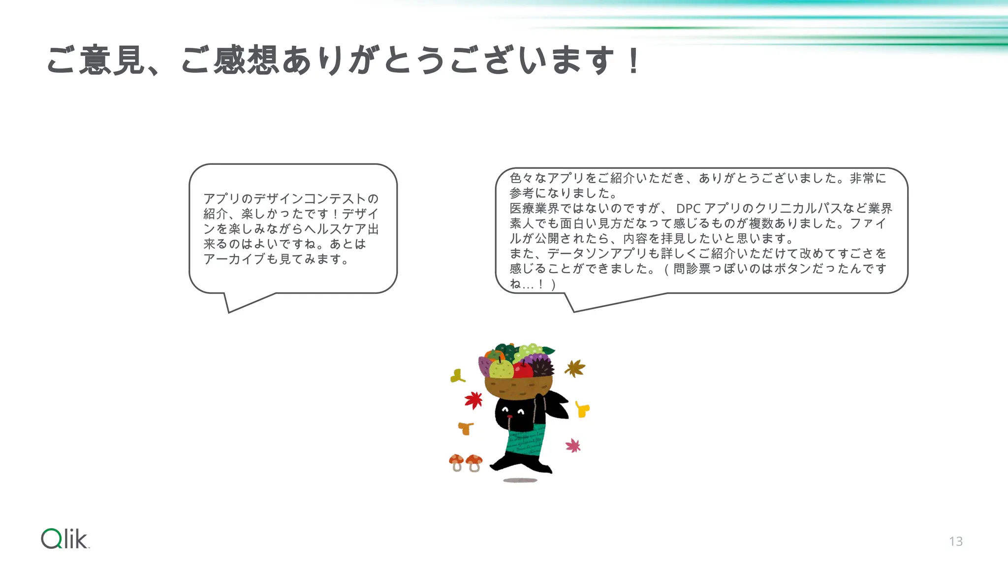 13
ご意見、ご感想ありがとうございます！
アプリのデザインコンテストの
紹介、楽しかったです！デザイ
ンを楽しみながらヘルスケア出
来るのはよいですね。あとは
アーカイブも見てみます。
色々なアプリをご紹介いただき、ありがとうございました。非常に
参考になりました。
医療業界ではないのですが、 DPC アプリのクリニカルパスなど業界
素人でも面白い見方だなって感じるものが複数ありました。ファイ
ルが公開されたら、内容を拝見したいと思います。
また、データソンアプリも詳しくご紹介いただけて改めてすごさを
感じることができました。（問診票っぽいのはボタンだったんです
ね…！）
 