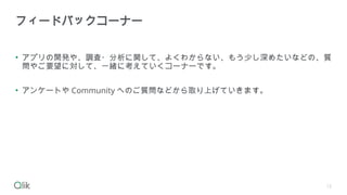 • アプリの開発や、調査・分析に関して、よくわからない、もう少し深めたいなどの、質
問やご要望に対して、一緒に考えていくコーナーです。
• アンケートや Community へのご質問などから取り上げていきます。
フィードバックコーナー
12
 
