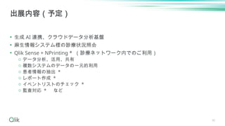 30
• 生成 AI 連携、クラウドデータ分析基盤
• 麻生情報システム様の診療状況照会
• Qlik Sense + NPrinting * （診療ネットワーク内でのご利用）
o データ分析、活用、共有
o 複数システムのデータの一元的利用
o 患者情報の抽出 *
o レポート作成 *
o イベントリストのチェック *
o 監査対応 * など
出展内容（予定）
 