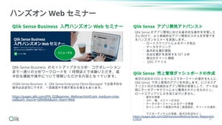 Qlik Sense Business 入門ハンズオン Web セミナー
ハンズオン Web セミナー
Qlik Sense Business のセットアップから分析・コラボレーション
まで一通りの分析ワークロードを 1 時間ほどで体験いただき、基
本的な機能や操作について理解いただける内容となっています。
※Qlik Sense Business と Qlik Sense Enterprise Client-Managed では基本的な
操作はほぼ同じですが、一部画面や手順が異なる場合もあります。
https://pages.qlik.com/JPN_QSBeginner_Webinar.html?utm_medium=inter
nal&utm_source=QlikWeb&utm_team=Web
Qlik Sense アプリ開発アドバンスト
Qlik Sense 売上管理ダッシュボードの作成
架空の会社の CEO とセールスマネージャーの要件をもとに、
Qlik Sense で売上管理のアプリを作成します。ビジネスア
ナリスト向けの実践的なアプリ開発の実習として、データは
既にデータアーキテクトにより整理されているものとし、
ロードスクリプトによる加工は行いません。
・要件の理解
・ KPI 、軸、メジャーの決定
・データマネージャーによるデータ準備
・ダッシュボード画面の作成（画面設計、チャートの選択、
マスターアイテムの登録、数式の記述など）
Qlik Sense のアプリ開発における基本的な操作を学習した
方に向けて、より実践的なアプリ開発のスキルを学習でき
るハンズオンセミナーを実施します。
・ロードスクリプトによるデータ取込
・データモデリング
・基本的な集計関数
・自由な集計を実現する SET 分析
・頻出のチャート関数
・ QVD ファイル
https://pages.qlik.com/QlikHandsonWebinarSeries_Registratio
n.html 46
リニューアル
 