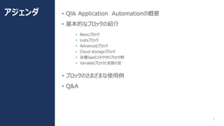 2
• Qlik Application Automationの概要
• 基本的なブロックの紹介
• Basicブロック
• Listsブロック
• Advancedブロック
• Cloud storageブロック
• 各種SaaSコネクタのブ...