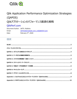 Qlik Application Performance Optimization Strategies
(QAPOS)
Qlikアプリケーションのパフォーマンス最適化戦略
QlikPerf.com
Document Author: Jeff R. Robbins
Email: Jeff.Robbins@qlik.com; jr@QlikPerf.com
Date: February 2nd
, 2020
目次
はじめに .......................................................................................................................................2
パフォーマンスライフサイクル.................................................................................................................2
QAPOS 1: オブジェクトと数式のリファクタリング ........................................................................................4
QAPOS 2: データモデルの複雑さを軽減する ............................................................................................5
QAPOS 3: ファクト行の事前集計（統合）について ....................................................................................5
QAPOS 4: ストリームライン テーブルリンク..............................................................................................6
QAPOS 5: 冗長なデータや未使用のデータの削除 .....................................................................................6
QAPOS 6: キャッシュウォーミング..........................................................................................................7
QAPOS 7: アプリケーションのセグメント化...............................................................................................8
Appendix 1: CalcTimeによるユニットパフォーマンステスト（QlikViewのみ) ...................................................9
Appendix 2: PMPTによるユニットパフォーマンステスト（QlikViewのみ) ...................................................... 10
 