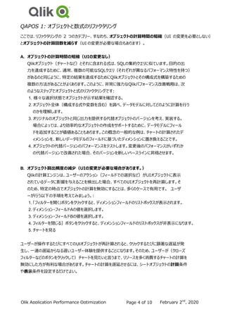 February 2nd
, 2020
QlikPerf.co
m
Qlik Application Performance Optimization
Strategies
Page 4 of 10
QAPOS 1: オブジェクトと数式のリファクタリング
ここでは、リファクタリングの 2 つのカテゴリー、すなわち、オブジェクトの計算時間の短縮（UI の変更を必要としない）
とオブジェクトの計算回数を減らす（UI の変更が必要な場合もあります）。
A. オブジェクトの計算時間の短縮（UIの変更なし）
Qlikオブジェクト（チャートなど）とそれに含まれる式は、SQLの集約クエリに似ています。目的の出
力を達成するために、通常、複数の可能なSQLクエリ（それぞれが異なるパフォーマンス特性を持つ）
があるのと同じように、特定の結果を達成するためにQlikオブジェクトとその構成式を構築するための
複数の方法があることがよくあります。このように、非常に強力なQlikパフォーマンス改善戦略は、次
のようなステップでオブジェクトと式のリファクタリングです:
1. 様々な選択状態でオブジェクトが示す結果を確認する。
2. オブジェクト全体（構成する式や変数を含む）を調べ、データモデルに対してどのように計算を行う
のかを理解します。
3. オリジナルのオブジェクトと同じ出力を提供する代替オブジェクトのバージョンを考え、実装する。
場合によっては、より効率的なオブジェクトの作成をサポートするために、データモデルにフィール
ドを追加することが価値あることもあります。この概念の一般的な例は、チャートの計算されたデ
ィメンションを、新しいデータモデルのフィールドに基づいたディメンションに置き換えることです。
4. オブジェクトの代替バージョンのパフォーマンスをテストします。変更後のパフォーマンスがいずれか
の代替バージョンで改善された場合、そのバージョンを新しいベースラインに昇格させます。
B. オブジェクト算出頻度の減少（UIの変更が必要な場合があります。）
Qlikの計算エンジンは、ユーザーのアクション（フィールドでの選択など）がUIオブジェクトに表示
されているデータに影響を与えることを検出した場合、すべてのUIオブジェクトを再計算します。そ
のため、特定の時点でオブジェクトの計算を無効にすることは、多くのケースで有用です。 ユーザ
ーが行う以下の手順を考えてみましょう。:
1. 「フィルターを開く」ボタンをクリックすると、ディメンションフィールドのリストボックスが表示されます。
2. ディメンション・フィールドAの値を選択します。
3. ディメンション・フィールドBの値を選択します。
4. フィルターを閉じる］ボタンをクリックすると、ディメンションフィールドのリストボックスが非表示になります。
5. チャートを見る
ユーザーが操作するたびにすべてのUIオブジェクトが再計算されると、クリックするたびに顕著な遅延が発
生し、一連の遅延からなる遅いユーザー体験を提供することになります。そのため、ユーザーが（クローズ
フィルターなどのボタンをクリックして）チャートを見たいと言うまで、リソースを多く消費するチャートの計算を
無効にした方が有利な場合があります。チャートの計算を遅延させるには、シートオブジェクトの計算条件
や表示条件を設定するだけでよい。
 