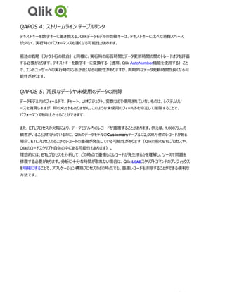 QAPOS 4: ストリームライン テーブルリンク
テキストキーを数字キーに置き換える。Qlikデータモデルの数値キーは、テキストキーに比べて消費スペース
が少なく、実行時のパフォーマンスも速くなる可能性があります。
前述の戦略（ファクト行の統合）と同様に、実行時の応答時間とデータ更新時間の間のトレードオフを評価
する必要があります。テキストキーを数字キーに変換する（通常、Qlik AutoNumber機能を使用する）こと
で、エンドユーザーへの実行時の応答が速くなる可能性がありますが、周期的なデータ更新時間が長くなる可
能性があります。
QAPOS 5: 冗長なデータや未使用のデータの削除
データモデル内のフィールドで、チャート、UIオブジェクト、変数などで使用されていないものは、システムリソ
ースを消費しますが、何のメリットもありません。このような未使用のフィールドを特定して削除することで、
パフォーマンスを向上させることができます。
また、ETLプロセスの欠陥により、データモデル内のレコードが重複することがあります。例えば、1,000万人の
顧客がいることがわかっているのに、QlikのデータモデルのCustomersテーブルに2,000万件のレコードがある
場合、ETLプロセスのどこかでレコードの重複が発生している可能性があります（Qlikの前のETLプロセスや、
Qlikのロードスクリプト自体の中にある可能性もあります）。
理想的には、ETLプロセスを分析して、どの時点で重複したレコードが発生するかを理解し、ソースで問題を
修復する必要があります。分析に十分な時間が取れない場合は、Qlik LOADスクリプトコマンドのプレフィックス
を明確にすることで、アプリケーション構築プロセスのどの時点でも、重複レコードを排除することができる便利な
方法です。
 
