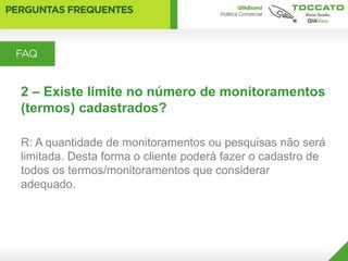 2 – Existe limite no número de monitoramentos
(termos) cadastrados?

R: A quantidade de monitoramentos ou pesquisas não será
limitada. Desta forma o cliente poderá fazer o cadastro de
todos os termos/monitoramentos que considerar
adequado.
 