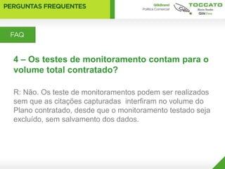 4 – Os testes de monitoramento contam para o
volume total contratado?

R: Não. Os teste de monitoramentos podem ser realizados
sem que as citações capturadas interfiram no volume do
Plano contratado, desde que o monitoramento testado seja
excluído, sem salvamento dos dados.
 