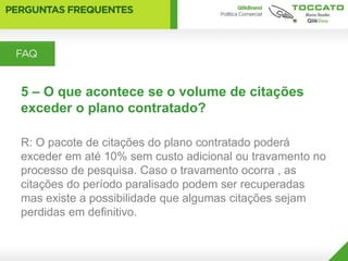 5 – O que acontece se o volume de citações
exceder o plano contratado?

R: O pacote de citações do plano contratado poderá
exceder em até 10% sem custo adicional ou travamento no
processo de pesquisa. Caso o travamento ocorra , as
citações do período paralisado podem ser recuperadas
mas existe a possibilidade que algumas citações sejam
perdidas em definitivo.
 