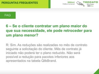 6 – Se o cliente contratar um plano maior do
que sua necessidade, ele pode retroceder para
um plano menor?

R: Sim. As reduções são realizadas no mês de contrato
seguinte a solicitação do cliente. Mês de contrato já
iniciado não poderá ter o plano reduzido. Não será
possível a redução para pacotes inferiores aos
apresentados na tabela QlikBrand.
 