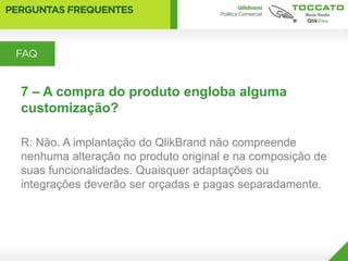 7 – A compra do produto engloba alguma
customização?

R: Não. A implantação do QlikBrand não compreende
nenhuma alteração no produto original e na composição de
suas funcionalidades. Quaisquer adaptações ou
integrações deverão ser orçadas e pagas separadamente.
 