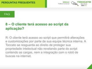 8 – O cliente terá acesso ao script da
aplicação?

R: O cliente terá acesso ao script que permitirá alterações
e customizações por parte de sua equipe técnica interna. A
Toccato se resguarda ao direito de proteger sua
propriedade intelectual não revelando parte do script
contendo as cargas, nem a integração com o robô de
buscas na internet.
 
