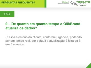 9 – De quanto em quanto tempo o QlikBrand
atualiza os dados?

R: Fica a critério do cliente, conforme urgência, podendo
ser em tempo real, por default a atualização é feita de 5
em 5 minutos.
 
