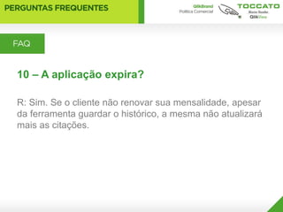 10 – A aplicação expira?

R: Sim. Se o cliente não renovar sua mensalidade, apesar
da ferramenta guardar o histórico, a mesma não atualizará
mais as citações.
 