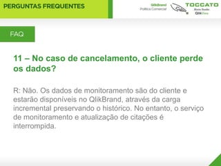 11 – No caso de cancelamento, o cliente perde
os dados?

R: Não. Os dados de monitoramento são do cliente e
estarão disponíveis no QlikBrand, através da carga
incremental preservando o histórico. No entanto, o serviço
de monitoramento e atualização de citações é
interrompida.
 