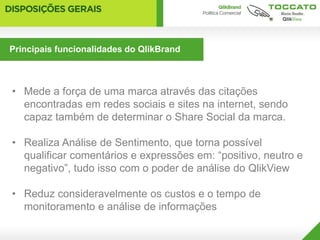 Principais funcionalidades do QlikBrand
O que entregamos para os clientes


• Mede a força de uma marca através das citações
  encontradas em redes sociais e sites na internet, sendo
  capaz também de determinar o Share Social da marca.

• Realiza Análise de Sentimento, que torna possível
  qualificar comentários e expressões em: “positivo, neutro e
  negativo”, tudo isso com o poder de análise do QlikView

• Reduz consideravelmente os custos e o tempo de
  monitoramento e análise de informações
 