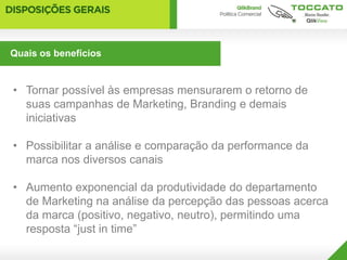 Quais os benefícios


• Tornar possível às empresas mensurarem o retorno de
  suas campanhas de Marketing, Branding e demais
  iniciativas

• Possibilitar a análise e comparação da performance da
  marca nos diversos canais

• Aumento exponencial da produtividade do departamento
  de Marketing na análise da percepção das pessoas acerca
  da marca (positivo, negativo, neutro), permitindo uma
  resposta “just in time”
 