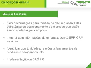 Quais os benefícios


• Gerar informações para tomada de decisão acerca das
  estratégias de posicionamento de mercado que estão
  sendo adotadas pela empresa

• Integrar com informações da empresa, como: ERP, CRM
  e outras

• Identificar oportunidades, reações a lançamentos de
  produtos e campanhas, etc.

• Implementação de SAC 2.0
 