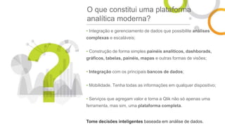 O que constitui uma plataforma
analítica moderna?
• Integração e gerenciamento de dados que possibilite análises
complexas e escaláveis;
• Construção de forma simples painéis analíticos, dashborads,
gráficos, tabelas, painéis, mapas e outras formas de visões;
• Integração com os principais bancos de dados;
• Mobilidade. Tenha todas as informações em qualquer dispositivo;
• Serviços que agregam valor e torna a Qlik não só apenas uma
ferramenta, mas sim, uma plataforma completa.
Tome decisões inteligentes baseada em análise de dados.
 