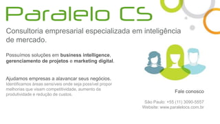 Consultoria empresarial especializada em inteligência
de mercado.
Possuímos soluções em business intelligence,
gerenciamento de projetos e marketing digital.
Ajudamos empresas a alavancar seus negócios.
Identificamos áreas sensíveis onde seja possível propor
melhorias que visam competitividade, aumento da
produtividade e redução de custos.
Fale conosco
São Paulo: +55 (11) 3090-5557
Website: www.paralelocs.com.br
 