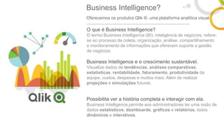 O que é Business Intelligence?
O termo Business Intelligence (BI), inteligência de negócios, refere-
se ao processo de coleta, organização, análise, compartilhamento
e monitoramento de informações que oferecem suporte a gestão
de negócios.
Business Intelligence e o crescimento sustentável.
Visualize dados de tendências, análises comparativas,
estatísticas, rentabilidade, faturamento, produtividade da
equipe, custos, despesas e muitos mais. Além de realizar
projeções e simulações futuras.
Possibilita ver a história completa e interagir com ela.
Business Intelligence permite aos administradores ter uma visão de
dados estatísticos, dashboards, gráficos e relatórios, todos
dinâmicos e interativos.
Business Intelligence?
Oferecemos os produtos Qlik ®, uma plataforma analítica visual
 