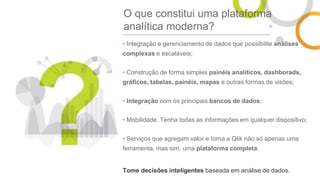 O que constitui uma plataforma
analítica moderna?
• Integração e gerenciamento de dados que possibilite análises
complexas e escaláveis;
• Construção de forma simples painéis analíticos, dashborads,
gráficos, tabelas, painéis, mapas e outras formas de visões;
• Integração com os principais bancos de dados;
• Mobilidade. Tenha todas as informações em qualquer dispositivo;
• Serviços que agregam valor e torna a Qlik não só apenas uma
ferramenta, mas sim, uma plataforma completa.
Tome decisões inteligentes baseada em análise de dados.
 