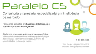 Consultoria empresarial especializada em inteligência
de mercado.
Possuímos soluções em business intelligence e
business process management.
Ajudamos empresas a alavancar seus negócios.
Identificamos áreas sensíveis onde seja possível propor
melhorias que visam competitividade, aumento da
produtividade e redução de custos.
Fale conosco
São Paulo: +55 (11) 3090-5557
Website: www.paralelocs.com.br
 