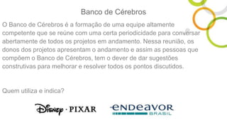 Banco de Cérebros
O Banco de Cérebros é a formação de uma equipe altamente
competente que se reúne com uma certa periodicidade para conversar
abertamente de todos os projetos em andamento. Nessa reunião, os
donos dos projetos apresentam o andamento e assim as pessoas que
compõem o Banco de Cérebros, tem o dever de dar sugestões
construtivas para melhorar e resolver todos os pontos discutidos.
Quem utiliza e indica?
 