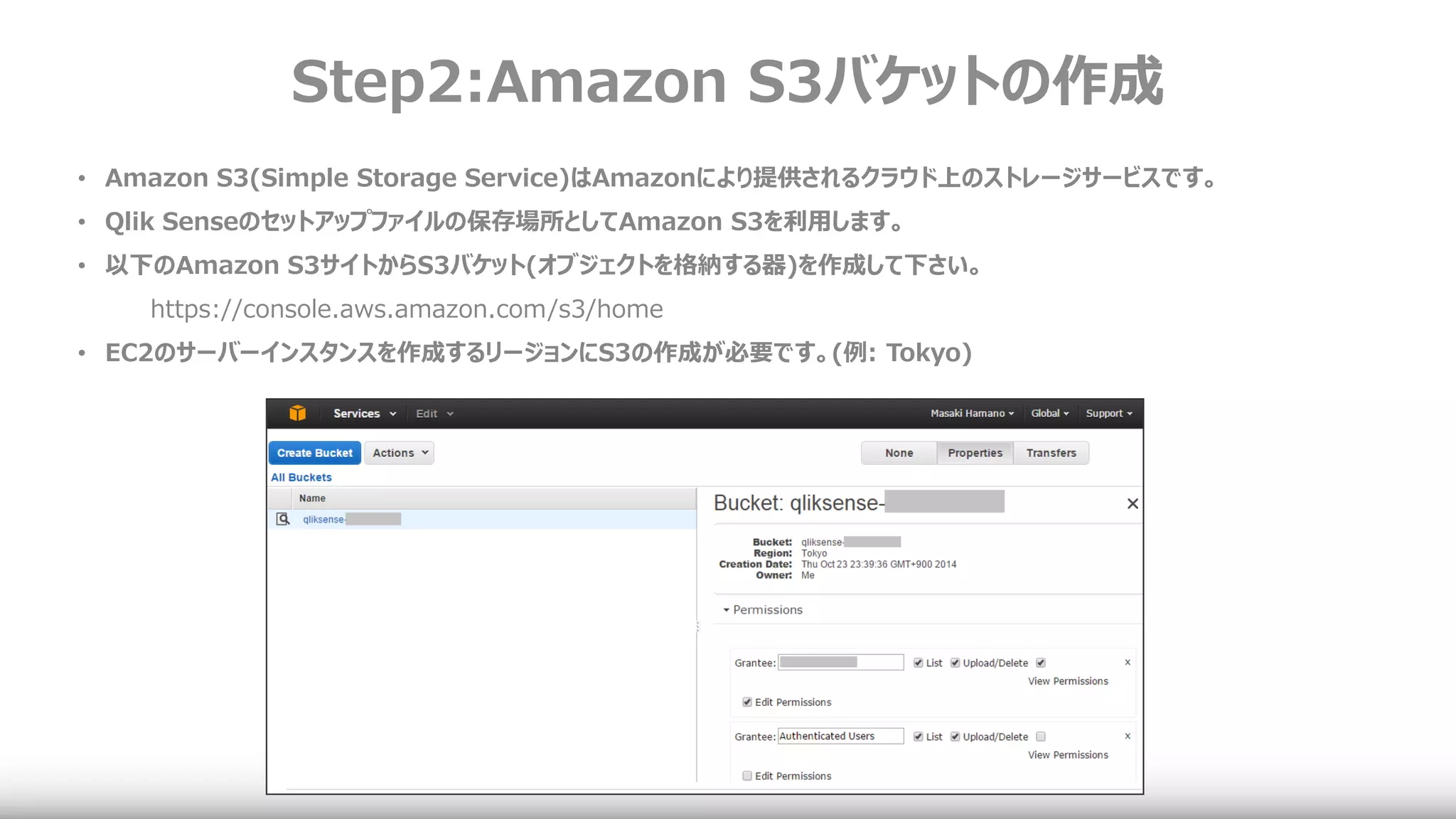 Step2:Amazon S3バケットの作成
• Amazon S3(Simple Storage Service)はAmazonにより提供されるクラウド上のストレージサービスです。
• Qlik Senseのセットアップファイルの保存場所としてAmazon S3を利用します。
• 以下のAmazon S3サイトからS3バケット(オブジェクトを格納する器)を作成して下さい。
https://console.aws.amazon.com/s3/home
• EC2のサーバーインスタンスを作成するリージョンにS3の作成が必要です。(例: Tokyo)
 
