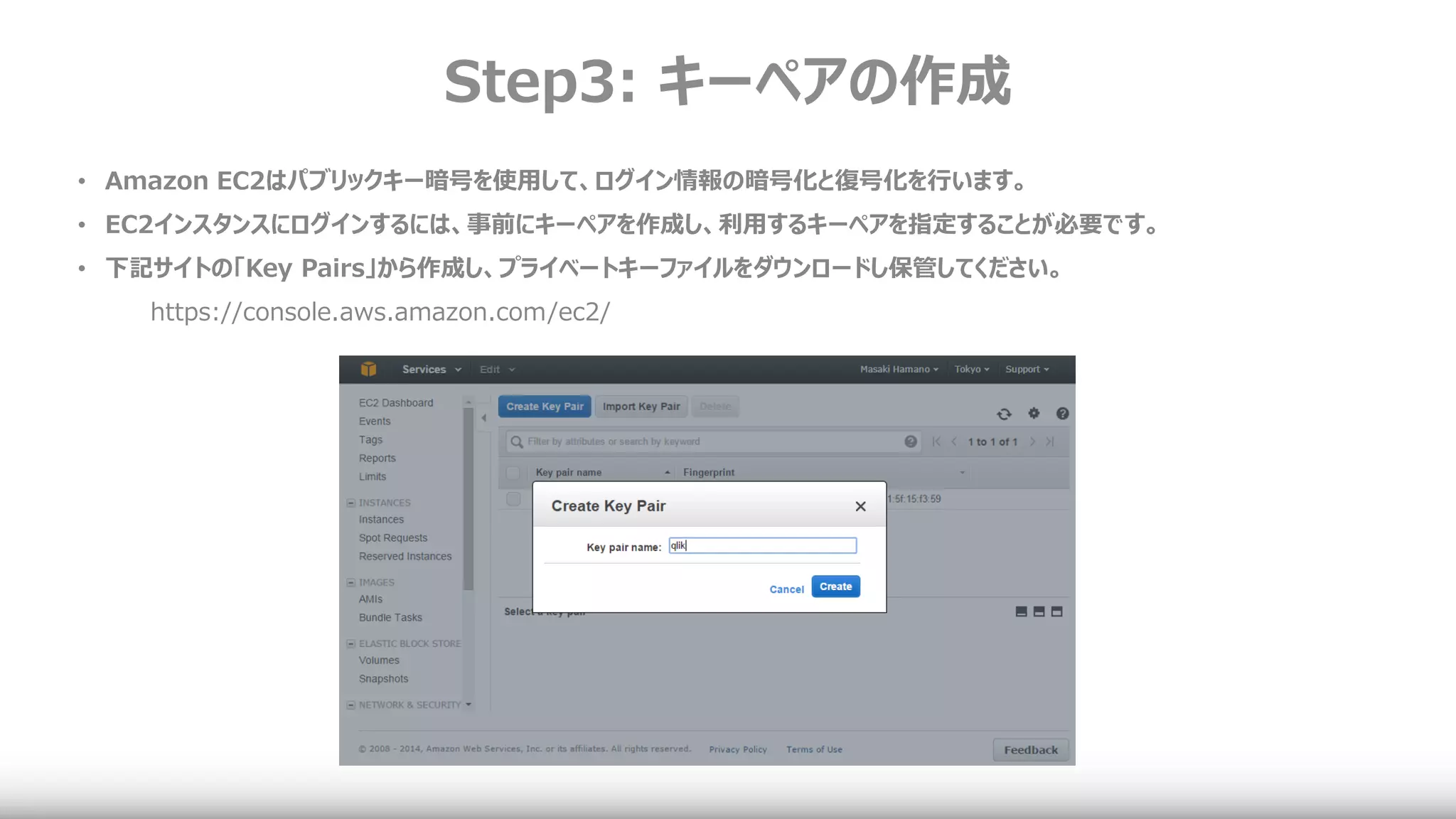 Step3: キーペアの作成
• Amazon EC2はパブリックキー暗号を使用して、ログイン情報の暗号化と復号化を行います。
• EC2インスタンスにログインするには、事前にキーペアを作成し、利用するキーペアを指定することが必要です。
• 下記サイトの「Key Pairs」から作成し、プライベートキーファイルをダウンロードし保管してください。
https://console.aws.amazon.com/ec2/
 