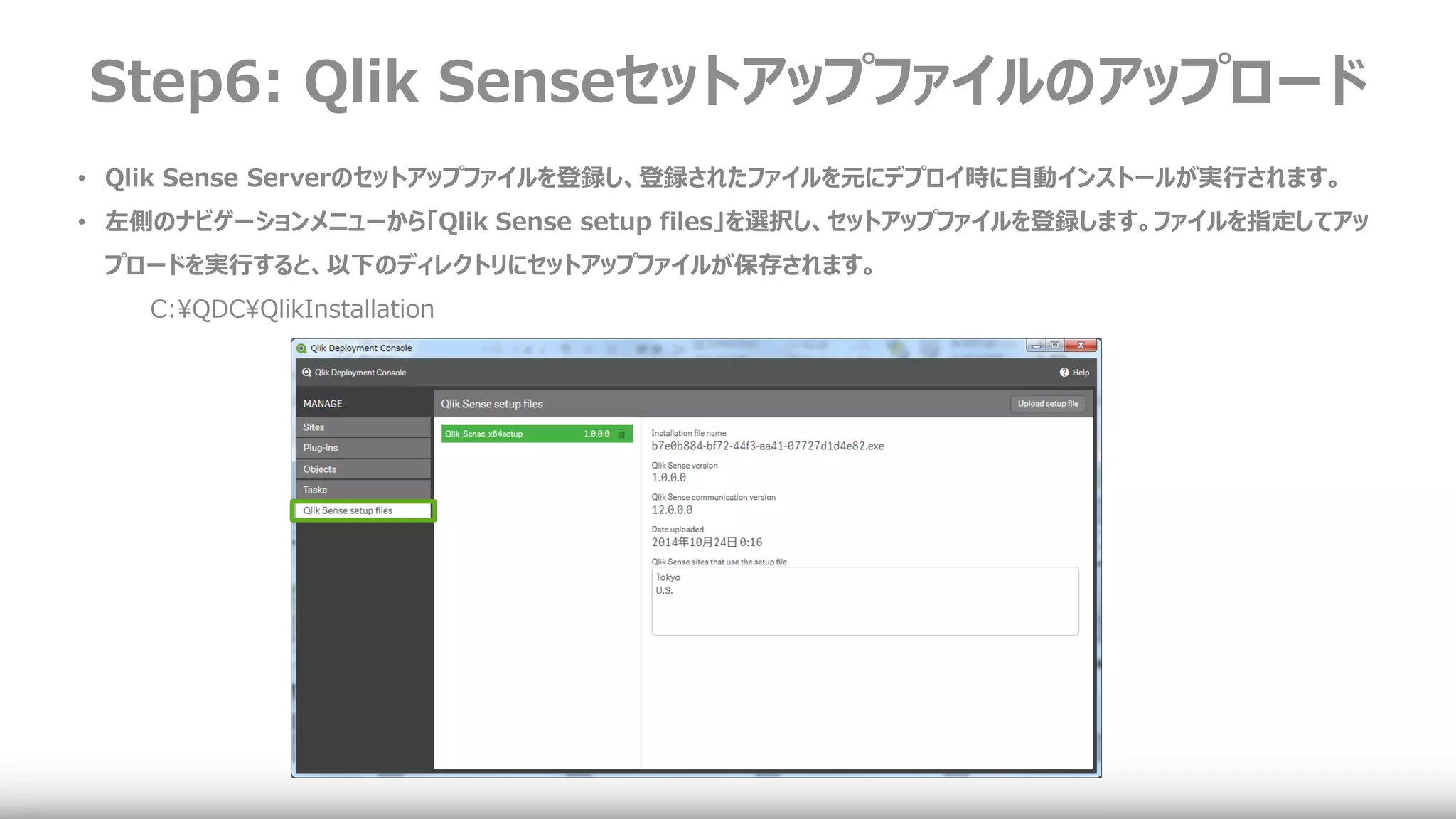 Step6: Qlik Senseセットアップファイルのアップロード
• Qlik Sense Serverのセットアップファイルを登録し、登録されたファイルを元にデプロイ時に自動インストールが実行されます。
• 左側のナビゲーションメニューから「Qlik Sense setup files」を選択し、セットアップファイルを登録します。ファイルを指定してアッ
プロードを実行すると、以下のディレクトリにセットアップファイルが保存されます。
C:¥QDC¥QlikInstallation
 