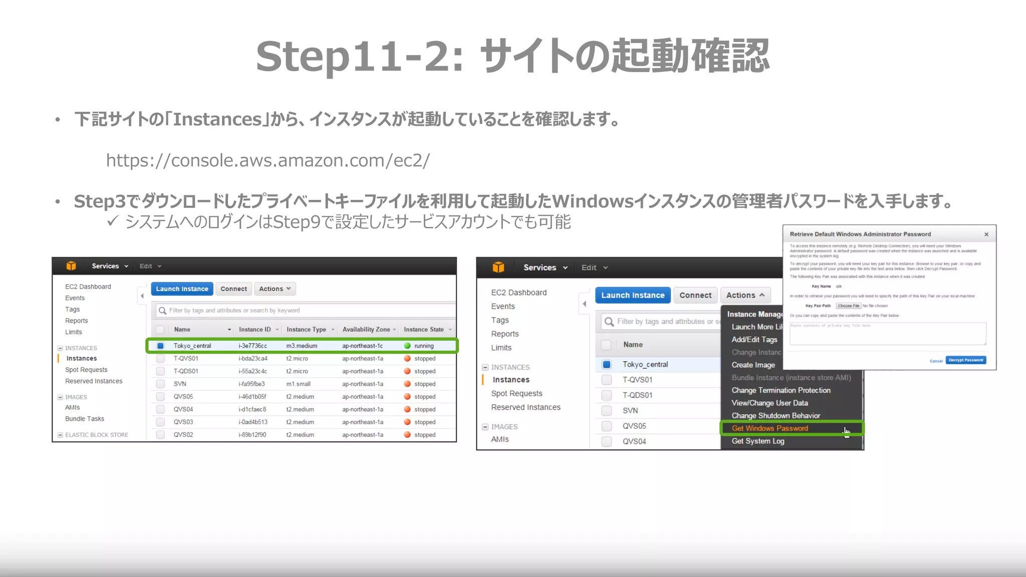 Step11-2: サイトの起動確認
• 下記サイトの「Instances」から、インスタンスが起動していることを確認します。
https://console.aws.amazon.com/ec2/
• Step3でダウンロードしたプライベートキーファイルを利用して起動したWindowsインスタンスの管理者パスワードを入手します。
 システムへのログインはStep9で設定したサービスアカウントでも可能
 