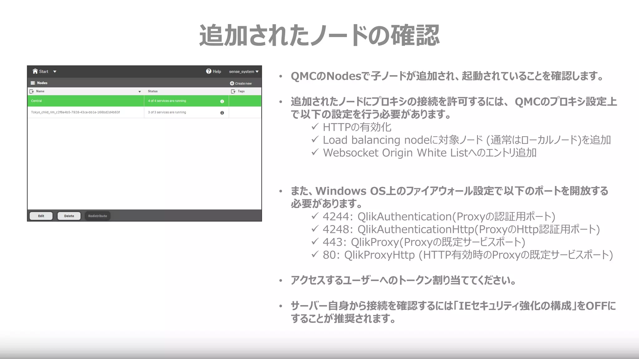 追加されたノードの確認
• QMCのNodesで子ノードが追加され、起動されていることを確認します。
• 追加されたノードにプロキシの接続を許可するには、 QMCのプロキシ設定上
で以下の設定を行う必要があります。
 HTTPの有効化
 Load balancing nodeに対象ノード (通常はローカルノード)を追加
 Websocket Origin White Listへのエントリ追加
• また、Windows OS上のファイアウォール設定で以下のポートを開放する
必要があります。
 4244: QlikAuthentication(Proxyの認証用ポート)
 4248: QlikAuthenticationHttp(ProxyのHttp認証用ポート)
 443: QlikProxy(Proxyの既定サービスポート)
 80: QlikProxyHttp (HTTP有効時のProxyの既定サービスポート)
• アクセスするユーザーへのトークン割り当ててください。
• サーバー自身から接続を確認するには「IEセキュリティ強化の構成」をOFFに
することが推奨されます。
 