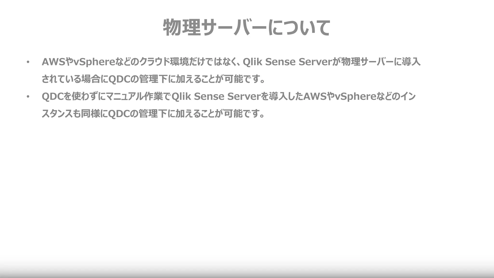 物理サーバーについて
• AWSやvSphereなどのクラウド環境だけではなく、Qlik Sense Serverが物理サーバーに導入
されている場合にQDCの管理下に加えることが可能です。
• QDCを使わずにマニュアル作業でQlik Sense Serverを導入したAWSやvSphereなどのイン
スタンスも同様にQDCの管理下に加えることが可能です。
 