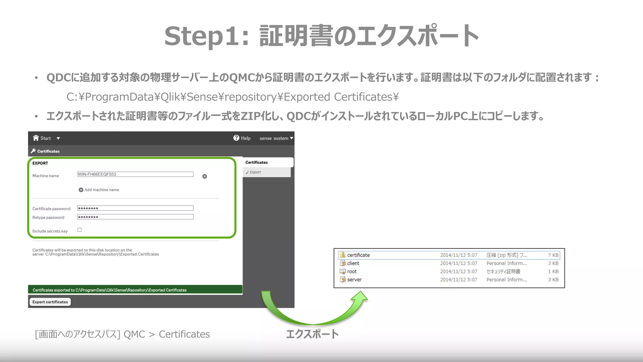 Step1: 証明書のエクスポート
[画面へのアクセスパス] QMC > Certificates
• QDCに追加する対象の物理サーバー上のQMCから証明書のエクスポートを行います。証明書は以下のフォルダに配置されます：
C:¥ProgramData¥Qlik¥Sense¥repository¥Exported Certificates¥
• エクスポートされた証明書等のファイル一式をZIP化し、QDCがインストールされているローカルPC上にコピーします。
エクスポート
 