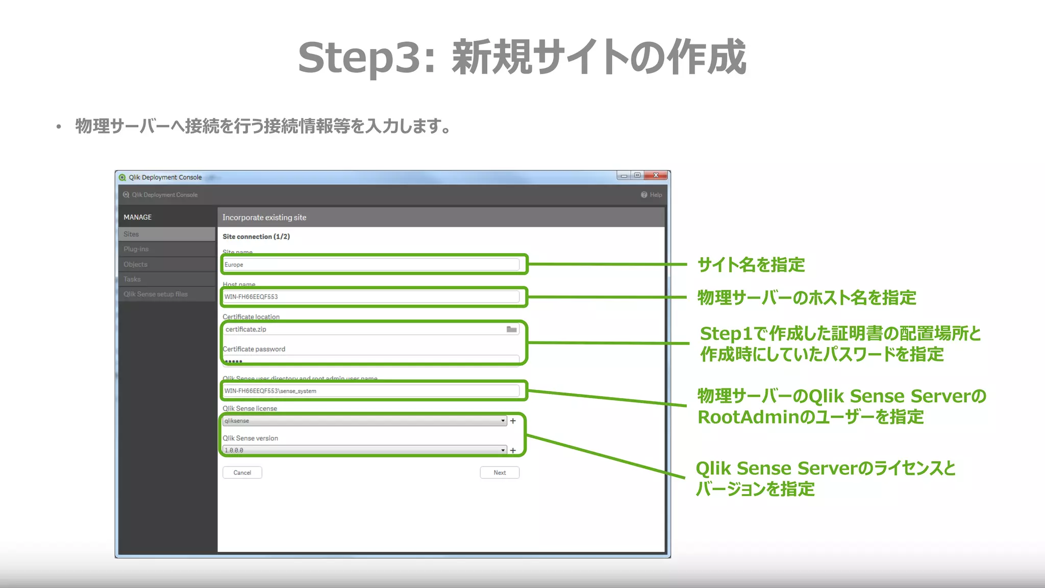 Step3: 新規サイトの作成
サイト名を指定
物理サーバーのホスト名を指定
Step1で作成した証明書の配置場所と
作成時にしていたパスワードを指定
物理サーバーのQlik Sense Serverの
RootAdminのユーザーを指定
Qlik Sense Serverのライセンスと
バージョンを指定
• 物理サーバーへ接続を行う接続情報等を入力します。
 