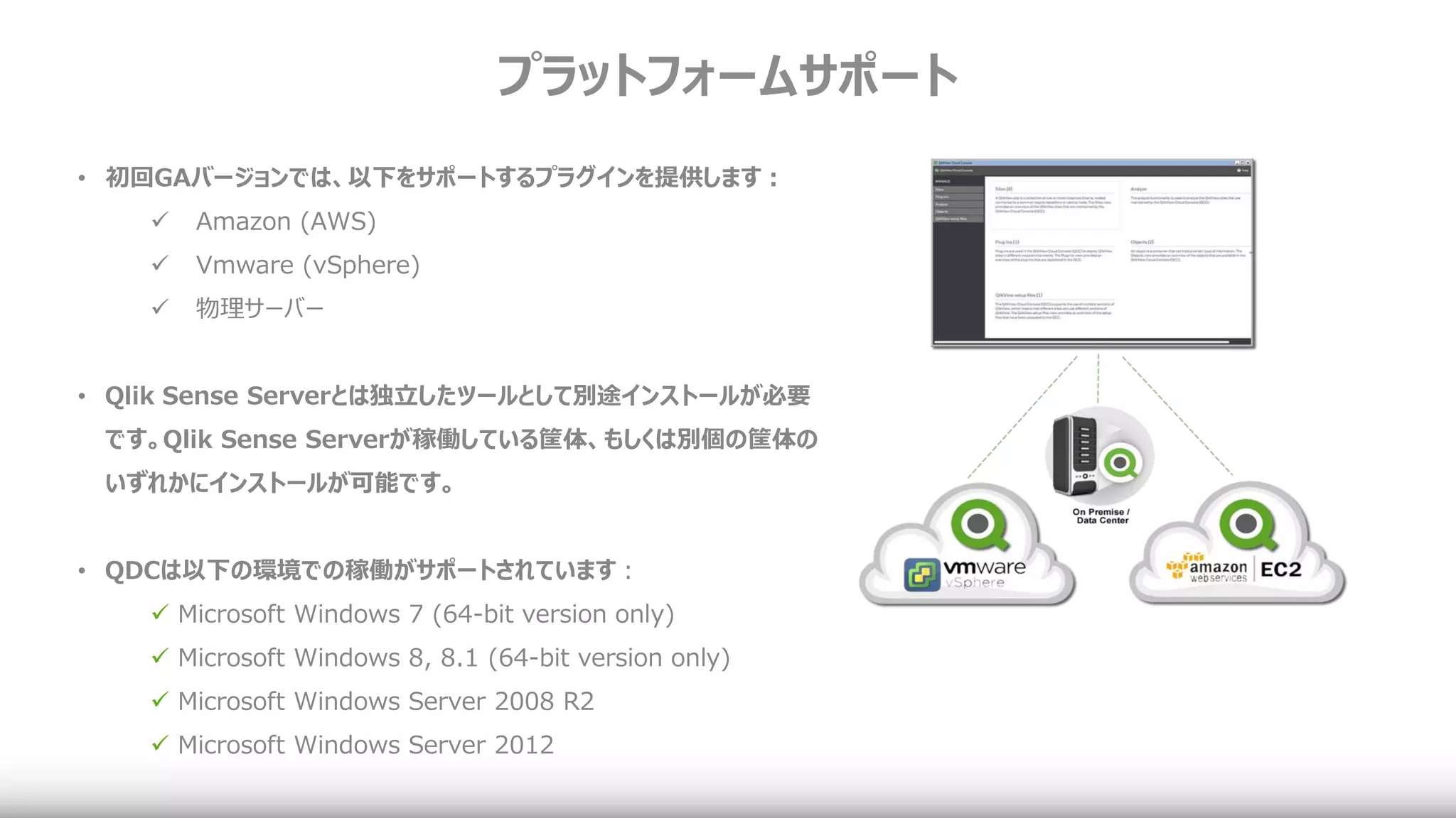プラットフォームサポート
• 初回GAバージョンでは、以下をサポートするプラグインを提供します：
 Amazon (AWS)
 Vmware (vSphere)
 物理サーバー
• Qlik Sense Serverとは独立したツールとして別途インストールが必要
です。Qlik Sense Serverが稼働している筐体、もしくは別個の筐体の
いずれかにインストールが可能です。
• QDCは以下の環境での稼働がサポートされています：
 Microsoft Windows 7 (64-bit version only)
 Microsoft Windows 8, 8.1 (64-bit version only)
 Microsoft Windows Server 2008 R2
 Microsoft Windows Server 2012
 