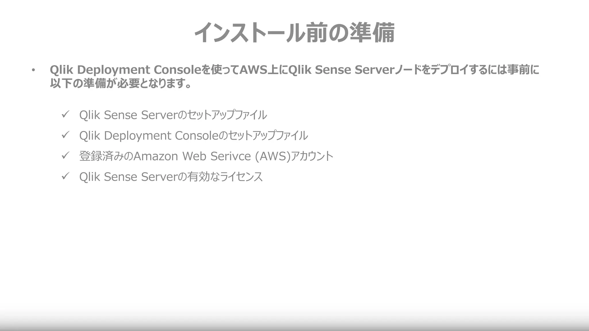 インストール前の準備
• Qlik Deployment Consoleを使ってAWS上にQlik Sense Serverノードをデプロイするには事前に
以下の準備が必要となります。
 Qlik Sense Serverのセットアップファイル
 Qlik Deployment Consoleのセットアップファイル
 登録済みのAmazon Web Serivce (AWS)アカウント
 Qlik Sense Serverの有効なライセンス
 