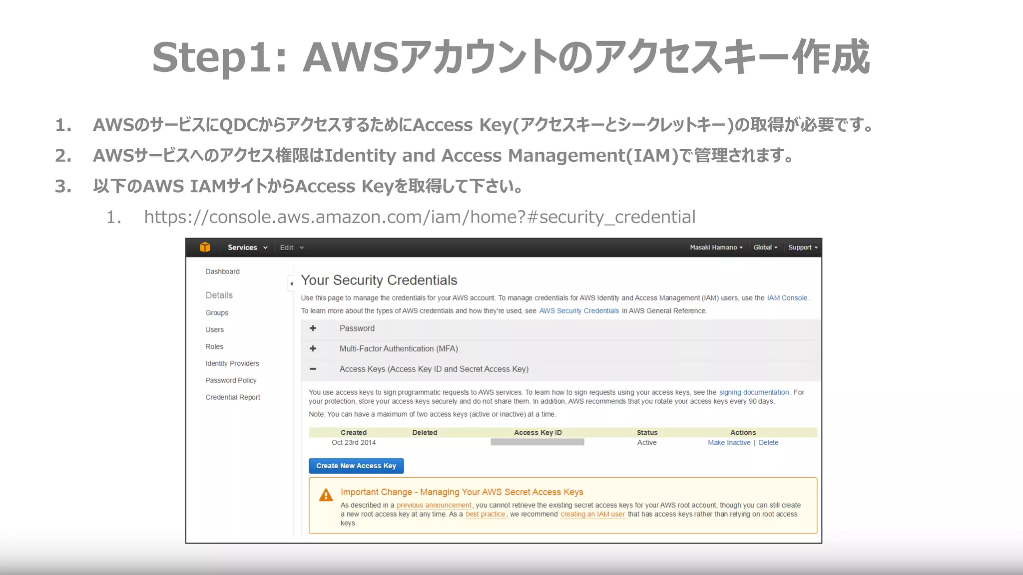 Step1: AWSアカウントのアクセスキー作成
1. AWSのサービスにQDCからアクセスするためにAccess Key(アクセスキーとシークレットキー)の取得が必要です。
2. AWSサービスへのアクセス権限はIdentity and Access Management(IAM)で管理されます。
3. 以下のAWS IAMサイトからAccess Keyを取得して下さい。
1. https://console.aws.amazon.com/iam/home?#security_credential
 