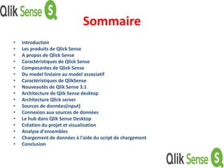 Sommaire
• Introduction
• Les produits de Qlick Sense
• A propos de Qlick Sense
• Caractéristiques de Qlick Sense
• Composantes de Qlick Sense
• Du model linéaire au model associatif
• Caractéristiques de QlikSense
• Nouveautés de Qlik Sense 3.1
• Architecture de Qlik Sense desktop
• Architecture Qlick server
• Sources de données(input)
• Connexion aux sources de données
• Le hub dans Qlik Sense Desktop
• Création du projet et visualisation
• Analyse d'ensembles
• Chargement de données à l'aide du script de chargement
• Conclusion
 
