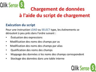 Chargement de données
à l'aide du script de chargement
Exécution du script
Pour une instruction LOAD ou SELECT type, les événements se
déroulent à peu près dans l'ordre suivant :
• Évaluation des expressions
• Modification des noms des champs par as
• Modification des noms des champs par alias
• Qualification des noms des champs
• Mappage des données si les noms des champs correspondent
• Stockage des données dans une table interne
 