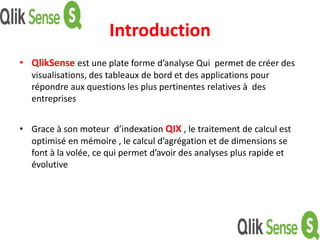 Introduction
• QlikSense est une plate forme d’analyse Qui permet de créer des
visualisations, des tableaux de bord et des applications pour
répondre aux questions les plus pertinentes relatives à des
entreprises
• Grace à son moteur d’indexation QIX , le traitement de calcul est
optimisé en mémoire , le calcul d’agrégation et de dimensions se
font à la volée, ce qui permet d’avoir des analyses plus rapide et
évolutive
 
