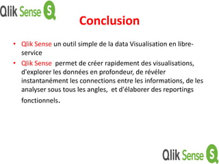 Conclusion
• Qlik Sense un outil simple de la data Visualisation en libre-
service
• Qlik Sense permet de créer rapidement des visualisations,
d'explorer les données en profondeur, de révéler
instantanément les connections entre les informations, de les
analyser sous tous les angles, et d'élaborer des reportings
fonctionnels.
 