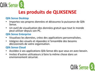 Les produits de QLIKSENSE
Qlik Sense Desktop
• Importez vos propres données et découvrez la puissance de Qlik
Sense.
• Un outil de visualisation des données gratuit que tout le monde
peut utiliser depuis son PC.
Qlik Sense Enterprise
• Visualisez les données, créez des applications personnalisées.
• Intégrez des visuels et répondez à l'ensemble des besoins
décisionnels de votre organisation.
Qlik Sense Cloud
• Accédez à vos applications Qlik Sense dès que vous en avez besoin.
• Invitez d'autres utilisateurs à faire la même chose dans un
environnement sécurisé.
 